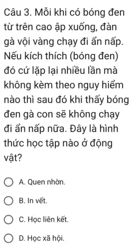 Câu 3. Mỗi khi có bóng đen
từ trên cao ập xuống , đàn
gà vội vàng chạy đi ẩn nấp.
Nếu kích thích (bóng đen)
đó cứ lặp lại nhiều lần mà
không kèm theo nguy hiểm
nào thì sau đó khi thấy bóng
đen gà con sẽ không chạy
đi ẩn nấp nữa. Đây là hình
thức học tập nào ở đông
vật?
A. Quen nhờn.
B. In vết.
C. Học liên kết.
D. Học xã hội.