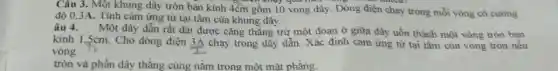 Câu 3. Một khung dây tròn bản kính 4cm gồm 10 vòng dây. Dòng điện chạy trong mỗi vòng có cường
độ 0,3A. Tính cảm ứng từ tại tâm của khung dây.
âu 4. Một dây dẫn rất dài được cǎng thẳng trừ một đoạn ở giữa dây uốn thành một vòng tròn bán
kính 1,5cm. Cho dòng điện
(3A)/(1) chạy trong dây dẫn.Xác định cảm ứng từ tại tâm của vòng tròn nếu
vòng
tròn và phần dây thẳng cùng nằm trong một mặt phẳng.