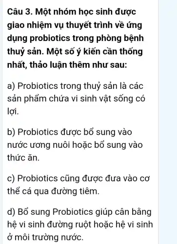 Câu 3. Một nhóm học sinh được
giao nhiệm vụ thuyết trình về ứng
dụng probiotics trong phòng bệnh
thuỷ sản. Một số ý kiến cần thống
nhất, thảo luận thêm như sau:
a) Probiotics ; trong thuỷ sản là các
sản phẩm chứa vi sinh vật sống có
lợi.
b) Probiotics được bổ sung vào
nước ương nuôi hoặc bổ sung vào
thức ǎn.
c) Probiotics ; cũng được : đưa vào cơ
thể cá qua đường tiêm.
d) Bổ sung Probiotics ; giúp cân bằng