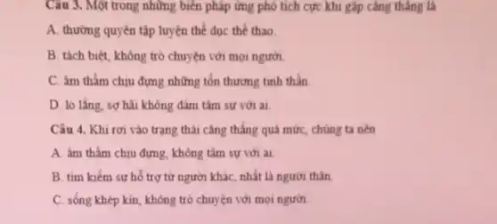 Câu 3. Một trong những biển pháp ứng phó tích cực khi gặp cǎng thẳng là
A. thường quyên tập luyện thể dục thể thao
B. tách biệt, không trò chuyện với mọi người.
C. âm thầm chịu đựng những tổn thương tinh thần
D. 10 lắng, sợ hãi không đảm tâm sư với ai
Câu 4. Khi rơi vào trạng thái cǎng thẳng quá mức, chúng ta nên
A. âm thầm chịu đựng, không tâm sự với ai.
B. tìm kiếm sư hỗ trợ từ người khác, nhất là người thân
C. sống khép kin không trò chuyện với mọi ngưới