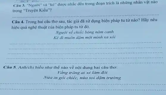 Câu 3. "Người" và "kẻ" được nhắc đến trong đoạn trích là những nhân vật nào
trong "Truyện Kiều"?
__
Câu 4. Trong hai câu thơ sau, tác giả đã sử dụng biện pháp tu từ nào? Hãy nêu
hiệu quả nghệ thuật của biện pháp tu từ đó.
Người về chiếc bóng nǎm canh
Kẻ đi muôn dặm một mình xa xôi
__
..................................................................................................................................................
Câu 5.Anh/chị hiểu như thế nào về nội dung hai câu thơ:
Vầng trǎng ai xẻ làm đôi
Nửa in gối chiếc,nửa soi dặm trường
__