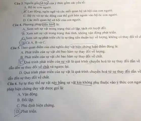 Câu 3. Nguồn gốc xã hội của ý thức gồm các yếu tố:
A. Bộ óc con người.
B. Lao động, ngôn ngữ và các mối quan hệ xã hội của con người.
C. Bộ óc và sự tác động của thế giới bên ngoài vào bộ óc con người.
D. Các mối quan hệ xã hội của con người.
Câu 4. Phương pháp Siêu hình là:
A. Xem xét sự vật trong trạng thái cô lập, tách rời tuyệt đối.
B. Xem xét sự vật trong trạng thái tĩnh, không vận động phát triển.
C. Xem xét sự phát triển chỉ là sự tǎng tiến thuần tuý về lượng, không có thay đối về cl
(D)Cả A, B và C.
Câu 5. Theo quan điểm của chủ nghĩa duy vật biện chứng luận điểm đúng là:
A. Phát triển của sự vật chỉ bao hàm sự thay đổi về lượng.
B. Phát triển của sự vật chỉ bao hàm sự thay đổi về chất.
C. Quá trình phát triển của sự vật là quá trình chuyển hoá từ sự thay đổi dần về
dẫn đến sự thay đổi về chất và ngược lại.
D. Quá trình phát triển của sự vật là quá trình chuyển hoá từ sự thay đổi dần về
dẫn đến sự thay đổi về chất.
Câu 6. Sự tự thay thế sự vật này bằng sự vật kia không phụ thuộc vào ý thức con ngư
phép biện chứng duy vật được gọi là:
A. Vận động.
B. Đối lập.
C. Phủ định biện chứng.
D. Phát triển.