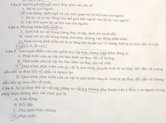 Câu 3. Nguồn gốc(xã hội của ý thức gồm các yếu tố:
A. Bộ óc con người.
B. Lao động, ngôn ngữ và các mối quan hệ xã hội của con người.
C. Bộ óc và sự tác động của thế giới bên ngoài vào bộ óc con người.
D. Các mối quan hệ xã hội của con người.
Câu 4. Phương pháp Giêu hình là:
A. Xem xét sự vật trong trạng thái cô lập, tách rời tuyệt đối.
B. Xem xét sự vật trong trạng thái tĩnh, không vận động phát triển.
C. Xem xét sự phát triển chi là sự tǎng tiến thuần tuy về lượng, không có thay đổi về chất.
(D)Cả A, B và C.
Câu 5. Theo quan điểm của chủ nghĩa duy vật biện chứng luận điểm đúng là:
A. Phát triển của sự vật chỉ bao hàm sự thay đổi về lượng.
B. Phát triển của sự vật chi bao hàm sự thay đồi về chất.
C.Quá trình phát triển của sự vật là quá trình chuyển hoá từ sự thay đổi dần về lượng
dẫn đến sự thay đổi về chất và ngược lại.
D. Quá trình phát triển của sự vật là quá trình chuyển hoá từ sự thay đổi dần về lượng
dẫn đến sự thay đối về chất.
Câu 6. Sự tự thay thế sự vật này bằng sự vật kia không phụ thuộc vào ý thức con người trong
phép biện chứng duy vật được gọi là:
A. Vận động.
B. Đối lập.
C. Phủ định biện chứng.
D. Phát triển.