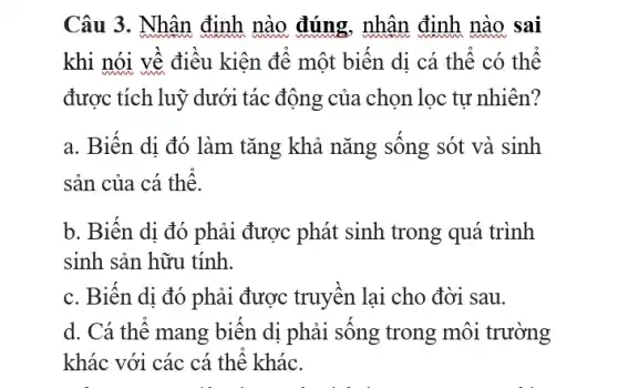 Câu 3. Nhân định nào đúng, nhân định nào sai
khi nói về điều kiện để một biến di cá thể có thể
được tích luỹ dưới tác động của chọn lọc tự nhiên?
a. Biến dị đó làm tǎng khả nǎng sống sót và sinh
sản của cá thể.
b. Biến dị đó phải được phát sinh trong quá trình
sinh sản hữu tính.
c. Biến di đó phải được truyền lại cho đời sau.
d. Cá thể mang biến dị phải sống trong môi trường
khác với các cá thể khác.