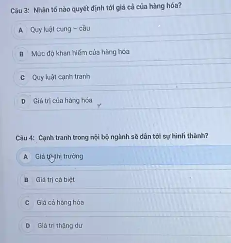 Câu 3: Nhân tố nào quyết định tới giá cả của hàng hóa?
A Quy luật cung -cầu
B Mức độ khan hiếm của hàng hóa
Quy luật cạnh tranh
D Giá trị của hàng hóa
Câu 4: Cạnh tranh trong nội bộ ngành sẽ dân tới sự hình thành?
A Giá thị thị trường
B Giá trị cá biệt
Giá cả hàng hóa
D Giá trị thặng dư