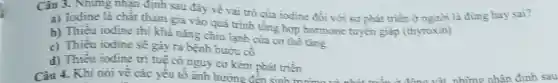 Câu 3. Nhưng nhạn định sau đây về vai trò của iodine đối với sự phát triển ở người là đúng hay sai?
a) Todine là chất tham gia vào quả trình tổng hợp hormone tuyển giáp (thyroxin)
b) Thiếu iodine thì khả nǎng chịu lạnh của cơ thể tǎng
c) Thiếu iodine sẽ gày ra bệnh bướu cô
d) Thiếu iodine tri tuệ có nguy cơ kém phát triền
Câu 4. Khi nói về các yếu tố ảnh hưởng đến sinh trường và nhất trắn Giáng vật những nhân định sau