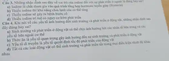 Câu 3. Những nhận định sau đây về vai trò của iodine đối với sự phát triển ở người là đúng hay sai?
a) Iodine là chất tham gia vào quá trình tổng hợp hormone tuyển giáp (thyroxin)
b) Thiếu iodine thì khả nǎng chiu lạnh của cơ thể tǎng
c) Thiếu iodine sẽ gây ra bệnh bướu cô
d) Thiếu iodine trí tuệ có nguy cơ kém phát triển
Câu 4. Khi nói về các yêu tô ảnh hưởng đến sinh trưởng và phát triển ở động vật, những nhận định sau
đây đúng hay sai?
a) Sinh trưởng và phát triển ở động vật có thể chịu ảnh hưởng bởi các nhân tố bên trong và các
yếu tố bên ngoài cơ thể
b) Thức ǎn là yếu tố quan trọng gây ảnh hưởng đến sự sinh trưởng và phát triển ở động vật
c) Yếu tố di truyền là yếu tố quyết định tốc độ phát triển của động vật
d) Tất cả các loài động vật có thể sinh trưởng và phát triển tốt trong mọi điều kiện nhiệt độ khác
nhau