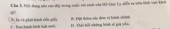 Câu 3. Nội dung nào sau đây trong cuộc cải cách của Hồ Quý Ly diễn ra trên lĩnh vực kinh
tế?
B. Đặt thêm các đơn vị hành chính.
(A.) In và phát hành tiền giấy.
D. Thải hồi những binh sĩ già yếu.
C. Ban hành hình luật mới.