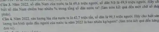 Câu 3. Nǎm 2022 số dân Nam của nước ta là 49 ,6 triệu người, số dân Nữ là 49,9 triệu người. Hãy ch
biết số dân Nam chiếm bao nhiêu %  trong tổng số dân nước ta? (làm tròn kết quả đến một chữ số thậ
phân).
Câu 4. Nǎm 2022 , sản lượng lúa của nước ta là 42 ,7 triệu tấn, số dân là 99,5 triệu người. Hãy cho biết sản
lượng lúa bình quân đầu người của nước ta nǎm 2022 là bao nhiêu kg/ngurgrave (o)i ? (làm tròn kết quả đến hàng
đơn vị).