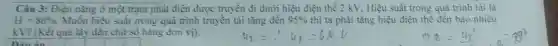 Câu 3: Điên nǎng ở một trạm phát điện được truyền đi dưới hiệu điện thế 2 kV. Hiệu suất trong quá trình tài là
H=80%  Muốn hiệu suất trong quá trình truyền tải tǎng đến 95%  thì ta phải tǎng hiệu điện thể đến bao nhiêu
kV? (Kết quả lấy đến chữ số hàng đơn vi).
nin án