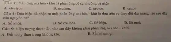 Câu 3: Phản ứng oxi hóa - khử là phản ứng có sự nhường và nhận
A. electron.
B. neutron.
C. proton.
D. cation.
Câu 4: Dấu hiệu để nhận ra một phản ứng oxi hóa - khử là dựa trên sự thay đổi đại lượng nào sau đây
của nguyên tử?
A. Số khối.
B. Số oxi hóa.
C. Số hiệu.
D. Số mol.
Câu 5: Hiện tượng thực tiễn nào sau đây không phải phản ứng oxi hóa -khử?
A. Đốt cháy than trong không khí.
B. Sắt bị han gi.