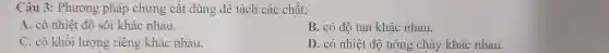 Câu 3: Phương phá 3 để tách chất:
A. có nhiệt độ sôi khác nhau.
. có độ tan khác nhau.
C. có khối lượng riêng khác nhau
D. có nhiệt độ nóng chảy khác nhau.