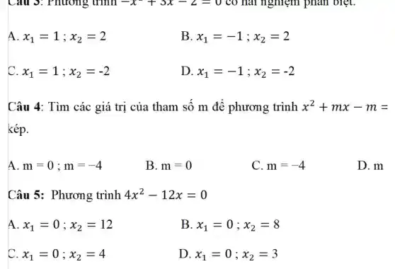 Câu 3: Phương trình -x+3x-2=0 có hai nghiệm phân biệt.
A x_(1)=1;x_(2)=2
B x_(1)=-1;x_(2)=2
C x_(1)=1;x_(2)=-2
D x_(1)=-1;x_(2)=-2
Câu 4: Tìm các giá trị của tham số m để phương trình x^2+mx-m=
kép.
A. m=0;m=-4
B. m=0
C. m=-4
D. m
Câu 5:Phương trình 4x^2-12x=0
A x_(1)=0;x_(2)=12
B x_(1)=0;x_(2)=8
C x_(1)=0;x_(2)=4
D. x_(1)=0;x_(2)=3