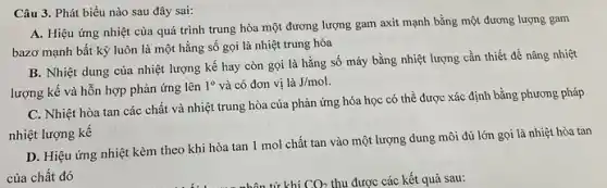 Câu 3. Phát biểu nào sau đây sai:
A. Hiệu ứng nhiệt của quá trình trung hòa một đương lượng gam axit mạnh bằng một đương lượng gam
bazơ mạnh bất kỳ luôn là một hằng số gọi là nhiệt trung hòa
B. Nhiệt dung của nhiệt lượng kế hay còn gọi là hằng số máy bằng nhiệt lượng cần thiết để nâng nhiệt
lượng kế và hỗn hợp phản ứng lên
1^circ  và có đơn vị là J/mol
C. Nhiệt hòa tan các chất và nhiệt trung hòa của phản ứng hóa học có thể được xác định bằng phương pháp
nhiệt lượng kế
D. Hiệu ứng nhiệt kèm theo khi hòa tan 1 mol chất tan vào một lượng dung môi đủ lớn gọi là nhiệt hòa tan
của chất đó