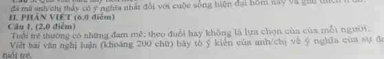 Câu 3. Qua vǎn Dan, hay hea
đá mà anh/chị thấy có ý nghĩa nhất đối với cuộc sống hiện đại hôm nay và giải thích H ao.
II. PHẦN VIẾT (6,0 điểm)
Câu 1. (2,0 điểm)
Tuổi trẻ thường có những đam mê;theo đuổi hay không là lựa chọn của của mỗi người.
Viết bài vǎn nghị luận (khoảng 200 chữ) bày tỏ ý kiến của anh/chi về ý nghĩa của sự đa
tuổi trẻ.