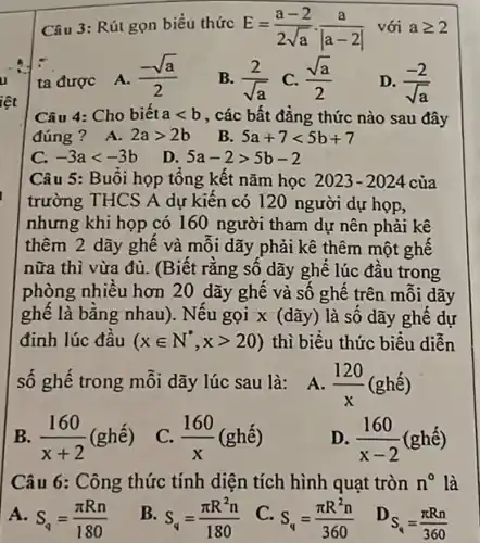 Câu 3: Rút gọn biểu thức E=(a-2)/(2sqrt (a))cdot (a)/(vert a-2vert ) với ageqslant 2
ta được
A. (-sqrt (a))/(2)
B. (2)/(sqrt (a)) C. (sqrt (a))/(2)
D. (-2)/(sqrt (a))
Câu 4: Cho biết alt b , các bất đẳng thức nào sau đây
đúng? A. 2agt 2b B. 5a+7lt 5b+7
C. -3alt -3b
D. 5a-2gt 5b-2
thêm 2 dãy ghê và môi dãy phải kê thêm một ghế
nữa thì vừa đủ.(Biết rằng số dãy ghê lúc đầu trong
phòng nhiều hơn 20 dãy ghế và số ghế trên mỗi dãy
ghế là bǎng nhau). Nếu gọi x (dãy) là số dãy ghế dự
đinh lúc đầu (xin N^ast ,xgt 20) thì biêu thức biểu diền
số ghế trong mỗi dãy lúc sau là: A (120)/(x)(ghacute (e))
B (160)/(x+2)(ghacute (e))
C. (160)/(x)(ghacute (hat (e)))
D. (160)/(x-2)(ghacute (hat (e)))
Câu 6: Công thức tính diện tích hình quạt tròn n^circ  là
A. S_(q)=(pi Rn)/(180) B. S_(q)=(pi R^2n)/(180) C. S_(q)=(pi R^2n)/(360) S_(q)=(pi Rn)/(360)