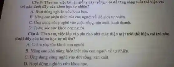 Câu 3: Theo em việc lai tạo giống cây trồng mới để tǎng nǎng suất thể hiện vai
trò nào dưới đây của khoa học tự nhiên?
A. Hoạt động nghiên cứu khoa họC.
B. Nâng cao nhận thức của con người về thế giới tự nhiên.
C. Ứng dụng công nghệ vào cuộc sống , sản xuất, kinh doanh.
D. Chǎm sóc sức khỏe con người.
Câu 4: Theo em việc lắp ráp pin cho nhà máy điện mặt trời thể hiện vai trò nào
dưới đây của khoa học tự nhiên?
A. Chǎm sóc sức khoẻ con người.
B. Nâng cao khả nǎng hiểu biết của con người về tự nhiên.
C. Ứng dụng công nghệ vào đời sống, sản xuất.
D. Hoạt động nghiên cứu khoa họC.