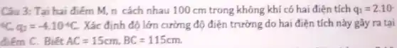 Câu 3: Tại hai điểm M, n cách nhau 100 cm trong không khí có hai điện tích q_(1)=2.10
(}^5C_{1)q_(2)=-4cdot 10^-6C Xác định độ lớn cường độ điện trường do hai điện tích này gây ra tại
điểm C. Biết AC=15cm,BC=115cm