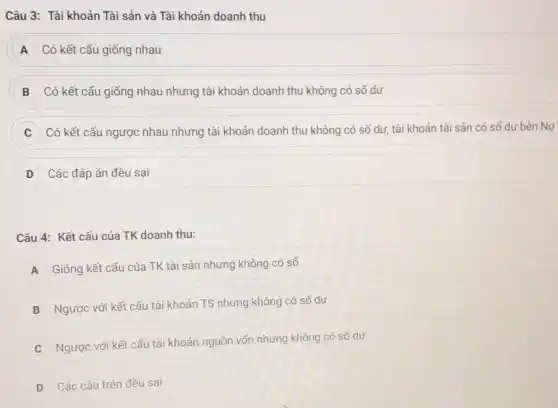 Câu 3: Tài khoản Tài sản và Tài khoản doanh thu
A Có kết cấu giống nhau
B Có kết cấu giống nhau nhưng tài khoản doanh thu không có số dư
Có kết cấu ngược nhau nhưng tài khoản doanh thu không có số dư, tài khoản tài sản có số dư bên Nợ
D Các đáp án đều sai
Câu 4: Kết cấu của TK doanh thu:
A
Giống kết cấu của TK tài sản nhưng không có số
B
Ngược với kết cấu tài khoản TS nhưng không có số dư
C
Ngược với kết cấu tài khoản nguồn vốn nhưng không có số dư
D Các câu trên đều sai