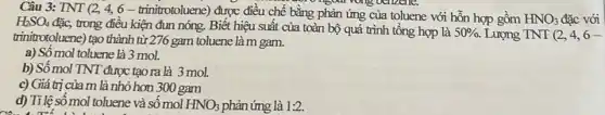 Câu 3: TNT (24, 6 - trinitrotoluene)được điều chế bằng phản ứng của toluene với hỗn hợp gồm
HNO_(3) đặc với H_(2)SO_(4)
đặc, trong điều kiện đun nóng. Biết hiệu suất của toàn bộ quá trình tổng hợp là 50% . Lượng TNT(2,4,6-
trinitrotoluene) tạo thành từ 276 gam toluene là m gam.
a) Số mol toluene là 3 mol.
b) Số mol TNT được tạo ra là 3 mol.
c) Giá trị của m là nhỏ hơn 300 gam
d) Tỉ lệ số mol toluene và số mol HNO_(3) phản ứng là 1:2