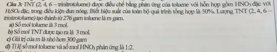 Câu 3: TNT (2,4,6-trinitrotoluene ) được điều chế bằng phản ứng của toluene với hỗn hợp gồm HNO_(3) đặc với
H_(2)SO_(4) đặc, trong điều kiện đun nóng. Biết hiệu suất của toàn bộ quá trình tổng hợp là 50% . Lượng TNT(2,4,6-
trinitrotoluene) tạo thành từ 276 gam toluene là m gam.
a) Số mol toluene là 3 mol.
b) Số mol TNT được tạo ra là 3 mol.
c) Giá trị của m là nhỏ hơn 300 gam
d) Tỉ lệ số mol toluene và số mol HNO_(3) phản ứng là 1:2