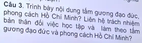 Câu 3. Trình bày nội dung tấm gương đạo đức,
phong cách Hồ Chí Minh? Liên hệ trách nhiệm
bản thân đối việc học tập và làm theo tấm
gương đạo đức và phong cách Hồ Chí Minh?