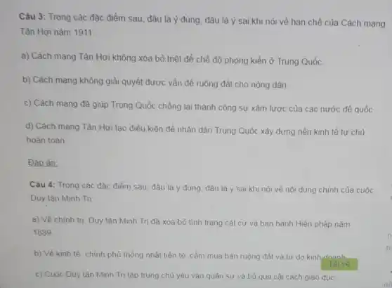 Câu 3: Trong các đặc điểm sau, đâu là ý đủng, đâu là ý sai khi nói về hạn chế của Cách mạng
Tân Hợi nǎm 1911:
a) Cách mạng Tân Hợi không xóa bò triệt để chế độ phong kiển ở Trung Quốc.
b) Cách mạng không giải quyết được vấn đề ruộng đất cho nông dân.
c) Cách mạng đã giúp Trung Quốc chồng lại thành công sự xâm lược của các nước đế quốc.
d) Cách mạng Tân Hợi tạo điều kiện để nhân dân Trung Quốc xây dựng nền kinh tế tự chủ
hoàn toàn
Đáp án:
Câu 4: Trong các đặc điểm sau, đâu là ý đúng, đâu là ý sai khi nói về nội dung chính của cuộc
Duy tân Minh Tri:
a) Về chính tri Duy tân Minh Tri đã xóa bỏ tình trạng cát cứ và ban hành Hiến pháp nǎm
1889
b) Về kinh tế chính phủ thống nhất tiền tệ, cầm mua bản ruộng đất và tự do kinh doanh.
c) Cuộc Duy tân Minh Trị tập trung chủ yếu vào quân sự và bỏ qua cài cách giáo dục.