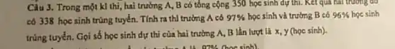 Câu 3. Trong một kl thi, hai trường A.. B có tổng cộng 350 học sinh dự thi. Kết quả hai trương đó
có 338 học sinh trúng tuyển. Tính ra thì trường A có 97%  học sinh và trường B có 96%  học sinh
trùng tuyển. Gọi số học sinh dự thi của hai trường A.B lần lượt là x, y (học sinh).
B. 0786 (hoc sinh)