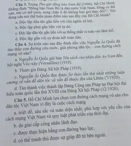 Câu 3. Trong Thu gửi đồng bào Nam Bộ (1946), Hồ Chí Minh
khẳng định "Đồng bào Nam Bộ là dân nước Việt Nam Sông có thể
cạn, núi có thể mòn song chân lí đó không bao giờ thay đổi!". Nội
dung câu nói thể hiện quan điểm nào sau đây của Hồ Chí Minh?
a. Độc lập dân tộc gắn liền với chủ nghĩa xã hội.
b. Độc lập phải gắn liền với tự do.
c. Độc lập dân tộc gắn liền với sự thống nhất và toàn vẹn lãnh thổ.
d. Độc lập gắn với sự đoàn kết toàn dân.
Câu 4. Sự kiện nào sau đây đánh dấu việc Nguyễn Ái Quốc đã
tìm thấy con đường cứu nước, giải phóng dân tộc - con đường cách
mạng vô sản?
a. Nguyễn Ái Quốc gửi bản Yêu sách của nhân dân An Nam đến
hội nghị Véc-xây (Versailles) (1919).
b. Tham gia Đảng Xã hội Pháp (1919).
c. Nguyễn Ái Quốc đọc được Sơ thảo lần thứ nhất những luận
cương về vấn đề dân tộc và vấn đề thuộc địa của Lênin (7/1920).
d. Tán thành việc thành lập Đảng Cộng sản Pháp tại Đại hội đại
biểu toàn quốc lần thứ XVIII của Đảng Xã hội Pháp
(12/1920)
Câu 5. Hồ Chí Minh lựa chọn con đường cách mạng vô sản cho
dân tộc Việt Nam vì đây là cuộc cách mạng
a. triệt để, sâu sắc và toàn diện nhất;phù hợp với yêu cầu của
cách mạng Việt Nam và quy luật phát triển của thời đại.
b. do giai cấp công nhân lãnh đạo.
c. được thực hiện bằng con đường bạo lực.
d. có thể tranh thủ được sự giúp đỡ từ bên ngoài.