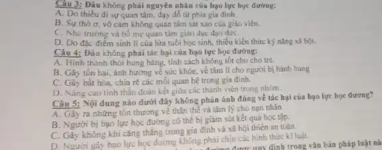 Câu 3: Đâu không phải nguyên nhân của bạo lực học đường:
A. Do thiếu đi sự quan tâm, đạy dố từ phía gia đinh.
B. Sự thờ sigma  vô cảm không quan tâm sát xao của giáo viên.
C. Nhà trường và bố mẹ quan tâm giáo dục đạo đứC.
D. Do đặc điểm sinh lí của lứa tuổi học sinh, thiếu kiến thức ký nǎng xã hội.
Câu 4: Đâu không phải tác hại của bạo lực học đường:
A. Hình thành thói hung hǎng, tính cách không tốt cho cho trẻ.
B. Gây tôn hại,ảnh hưởng về sức khỏe, về tâm lí cho người bị hành hung
C. Gây bất hòa., chia rẽ các môi quan hệ trong gia đình.
D. Nâng cao tinh thần đoàn kết giữa các thành viên trong nhóm.
Câu 5: Nội dung nào dưới đây không phản ánh đúng vê tác hai của bạo lực học đường?
A. Gây ra những tồn thương về thân thể và tâm lý cho nạn nhân
B. Người bị bạo lực học đường có thể bị giảm sút kết quả học tập.
C. Gây không khí cǎng thẳng trong gia đình và xã hội thiến an toàn.
D. Người gây bạo lực học đường không phải chịu các hình thức kĩ luật.
không p tường được quy định trong vǎn bản pháp luật nà