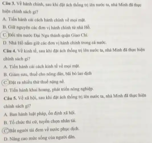 Câu 3. Về hành chính, sau khi đặt ách thống trị lên nước ta, nhà Minh đã thực
hiện chính sách gì?
A. Tiến hành cái cách hành chính về mọi mặt.
B. Giữ nguyên các đơn vị hành chính từ nhà Hồ.
C. Dổi tên nước Dại Ngu thành quận Giao Chi.
D. Nhà Hồ nắm giữ các đơn vị hành chính trong cả nướC.
Câu 4. Về kinh tế, sau khi đặt ách thống trị lên nước ta, nhà Minh đã thực hiện
chính sách gì?
A. Tiến hành cái cách kinh tế về mọi mặt.
B. Giảm sưu, thuế cho nông dân, bãi bó lao dịch
(C.) Đặt ra nhiều thứ thuế nặng nề.
D. Tiến hành khai hoang, phát triển nông nghiệp.
Câu 5. Về xã hội, sau khi đặt ách thống trị lên nước ta, nhà Minh đã thực hiện
chính sách gì?
A. Ban hành luật pháp, ổn định xã hội.
B. Tổ chức thi cử, tuyển chọn nhân tài.
(C.)Bắt người tài đem về nước phục dịch.
D. Nâng cao mức sống của người dân.