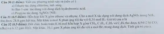 Câu 30 (1 điểm):Viết các phương trình sản ra (nêu có )
a) Ethane tác dụng chlorine, ánh sáng.
b) But-1-ene tác lụng với dung dịch hydrobrom ic acid.
c) Propyne tác dụng AgNO_(3)/NH_(3)
Câu 31 (0.5 điểm):Hỗn hợp khí X oồm ethene và ethyne . Ch o a mol X tác dụng với dung dịch AgNO; trong NH;
thu được 28,8 gam kết tủa. Mã t khác a mol X phản ứng tối đa với 0,34 mol H_(2) . Giá trị của a là
Câu 32 (0.5 điểm ): Đốt chảy hoàn toàn 016m X gồm CH_(4),C_(2)H_(2),C_(2)H_(4) và C_(2)H_(6) 6 thu đư oc 6.9412 lít CO_(2)
(đkc) và 6.12 gam H_(2)O Mặt khác. 10.I gam X phản ứng tố i đa vó i a mol Br_(2) trong dung dịch . Tính giá trị của a.