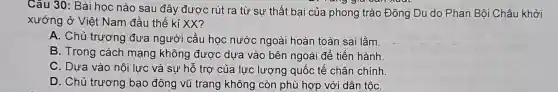 Câu 30: Bài học nào sau đây được rút ra từ sự thất bại của phong trào Đông Du do Phan Bôi Châu khởi
xướng ở Việt Nam đầu thế kỉ XX?
A. Chủ trương đưa người cầu học nước ngoài hoàn toàn sai lầm.
B. Trong cách mạng không được dựa vào bên ngoài để tiến hành
C. Dựa vào nôi lực và sự hỗ trợ của lực lượng quốc tế chân chính.
D. Chủ trương bạo động vũ trang không còn phù hợp với dân tộC.