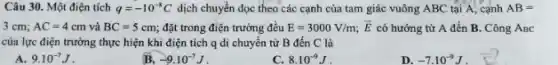 Câu 30. Một điện tích q=-10^-8C dịch chuyển dọc theo các cạnh của tam giác vuông ABC tại A, cạnh AB=
3cm;AC=4cm và BC=5cm đặt trong điện trường đều E=3000V/m; overrightarrow (E) có hướng từ A đến B. Công ABC
của lực điện trường thực hiện khi điện tích q di chuyển từ B đến C là
A. 9.10^-7J
B. -9.10^-7J
C. 8.10^-9J
D. -7.10^-9J