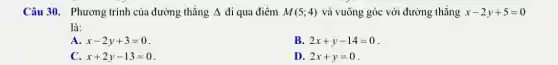 Câu 30. Phương trình của đường thẳng Delta  đi qua điểm M(5;4) và vuông góc với đường thẳng x-2y+5=0
là:
A. x-2y+3=0
B. 2x+y-14=0
C. x+2y-13=0
D. 2x+y=0