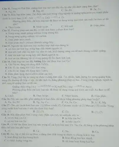 Câu 30. Trong vo Trái Đất, những kim loại nào sau đây tồn tại chú yếu dưới dạng đơn chất?
D. Zn.Fe
B. Mg. Al
C. Na, Ba
A. Ag, Au.
Câu 31. Kim loại kẽm (zine, Zn) được sản xuất trong công nghiệp từ quãng sphalerite (có thành phần
chinh là ZnS) theo so do: ZnSxrightarrow (+O_(2)H^circ )ZnOxrightarrow (+C^+)^+Zn
Phương pháp điều chế kim loại nào đã được sử dụng trong quá trinh sản xuất Zn theo sơ đô
trên?
A. Thuỷ luyện.
B. Nhiệt luyện.
C. Kết tinh
D. Điện phân.
Câu 32. Phương pháp nào sau đây có thể tách được sodium kim loai?
A. Nung nóng mạnh quãng sodium trong không khí.
B. Nung nóng quạng sodium với carbon.
C. Diện phản nước muối.
D. Diện phân muối sodium chloride nóng chảy.
Câu 33. Nguyên tắc tách kim loại ra khỏi hợp chất của chúng là
A. oxi hoá ion kim loại trong hợp chắt thành nguyên tử
B. dựa trên tinh chất của kim loại như từ tinh, khố lượng riêng lớn để tách chúng ra khỏi quạng.
C. khu ion kim loại trong hợp chất thành nguyên tử.
D. hoatan cac khoảng vật có trong quãng đề thu được kim logi.
Câu 34. Phàn ứng nào sau đây không điều chế được kim loại Cu?
A. Cho Na tác dụng với dung dịch CuSO_(4)
B. Cho H_(2) tác dụng với CuO đun nóng
C. Cho Fe tác dụng với dung dịch CuSO_(4)
D. Điện phân dung dịch CuSO_(4) (điện cực trơ)
Câu 35. Vàng (Au)tồn tai trong tự nhiên ở dạng đơn chất. Tuy nhiên, hàm lượng Au trong quãng hoặc
trong đất thường rắt thấp vi vậy rất khó tách Au bằng phương pháp cơ học Trong công nghiệp, người ta
tách vàng từ quạng theo so do sau:
Quǎng chứa vàng (Au)xrightarrow (+O_(2)+KNOH_(2)O)KKA(CN)_(2)](aq)xrightarrow (+2adu)Au(s)
Phương pháp điều chế kim loại nào đã được sử dụng trong quá trình sản xuất Au theo so đồ
trên?
A. Chiết.
B. Thuỷ luyện
C. Nhiệt luyện.
D. Điện phân.
Câu 36. Dãy nào sau đây gồm những kim loại điều chế được bằng phương pháp thuỷ luyện?
A. Na, Au, Pd
B. Ag, Au, Cu.
C. Ca, Fe, Cu.
D. Al, K, Mg.
Câu 37. Cho các oxide kim loại sau:(1) Silver oxide; (2)Calcium oxide và (3)Mercury (II) oxide. Nung
nóng oxide kim loại nào ở trên thu được kim loại?
A. (1)
B. (2);(3)
C. (2)
D. (1); (3)
Câu 38. Khi điện phân NaCl nóng chảy (điện cực trơ), tại cathode xảy ra
A. suroxi hoá ion ct
B. sự khư ion Na^+
C. sự oxi hoá ion Na^+
D. sự khư ion Cl^-
Câu 39. Có thể thu được kim loại nào trong số các kim loại sau: Cu Na, Ca, Al bằng cả ba phương pháp
điều chế kim loại phổ biến?
A. Al
B. Ca
C. Na.
D. Cu
Câu 40. Au, Ag có thể tồn tai được ở dạng đơn chất trong tự nhiên vì chúng là kim loại
A. hoạt động hoá học trung binh.	B. hoạt động hoá học manh.
C. có khói lượng riêng lớn
D. rát kém hoạt động hoá học