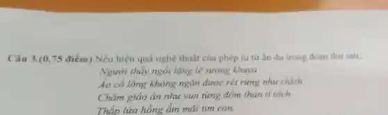 Câu 3.(0,75 điểm)Nêu hiệu quả nghệ thuật của phép tu từ ẩn dụ trong đoạn thơ sau:
Người thầy ngồi lặng lẽ sương khuya
Áo cổ lông không ngǎn được rét rừng như chích
Chǎm giáo án như vun từng đốm than tí tách
Thắp lửa hồng ấm mãi tim con.