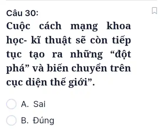 Câu 30:
Cuộc cách mạng khoa
học- kĩ thuật sẽ còn tiếp
tục tạo ra những "đột
phá" và biến chuyển trên
cục diện thế giới".
A. Sai
B. Đúng