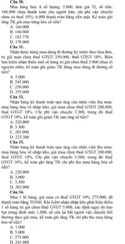 Câu 30.
Mua hàng hóa A số lượng: 5.000; đơn giá 32, số tiền:
160.000 chưa thanh toán cho người bán,chi phí vận chuyển
chưa có thuế 10%  6.000 thanh toán bằng tiền mặt. Kế toán ghi
tǎng TK giá mua hàng hóa số tiền?
A. 166.000
B. 160.000
C. 182.776
D. 176.000
Câu 31.
Nhận được hàng mua đang đi đường kỳ trước theo hóa đơn.
trị giá mua chưa thuế GTGT 250.000, thuế GTGT 10%  . Biên
bản kiềm nhận thiếu một số hàng trị giá chưa thuế 5 .000 chưa rõ
nguyên nhân, kế toán ghi giảm TK hàng mua đang đi đường sô
tiền?
A. 5.000
B. 245.000
C. 250.000
D. 255.000
Câu 32.
Nhận bảng kê thanh toán tạm ứng của nhân viên thu mua:
mua hàng hóa về nhập kho, giá mua chưa thuế GTGT 200.000.
thuế GTGT 10% . Chi phí vận chuyển 3.300, trong đó thuế
GTGT 10%  , kế toán ghi giảm TK tạm ứng số tiền?
A. 220.000
B. 3.300
C. 203.000
D. 223.300
Câu 33.
Nhận bảng kê thanh toán tạm ứng của nhân viên thu mua:
mua hàng hóa về nhập kho, giá mua chưa thuế GTGT 200 .000.
thuế GTGT 10%  Chi phí vận chuyển 3.300, trong đó thuế
GTGT 10%  , kế toán ghi tǎng TK chi phí thu mua hàng hóa số
tiền?
A. 220.000
B. 3.000
C. 3.300
D. 203.000
Câu 34.
Mua 1 lô hàng,giá mua cả thuế GTGT 10% 275.000 . đã
thanh toán bằng TGNH.Khi kiểm nhận nhập kho phát hiện thiếu
1 số hàng trị giá chưa thuế GTGT 5.000.xác định ngay do hao
hụt trong định mức 1.000, số còn lại bắt người vận chuyển bồi
thường theo giá mua,kế toán ghi tǎng TK chi phí thu mua hàng
hóa số tiền?
A. 1.000
B. 5.000
C. 275.000
D. 245.000