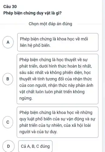 Câu 30
Phép biện chứng duy vật là gì?
Chọn một đáp án đúng
A
Phép biện chứng là khoa học về mối
liên hệ phổ biến.
B
Phép biện chứng là học thuyết về sư
phát triển,. dưới hình thức hoàn bị nhất,
sâu sắc nhất và không phiến diện , học
thuyết về tính tương đối của nhân thức
của con người, nhận thức này phản ánh
vật chất luôn luôn phát triển không
ngừng.
C v
Phép biện chứng là khoa hoc về những
quy luật phổ biến của sự vân động và sự
phát triển của tư nhiên, của xã hội loài
người và của tư duy.
D Cả A, B, C đúng D