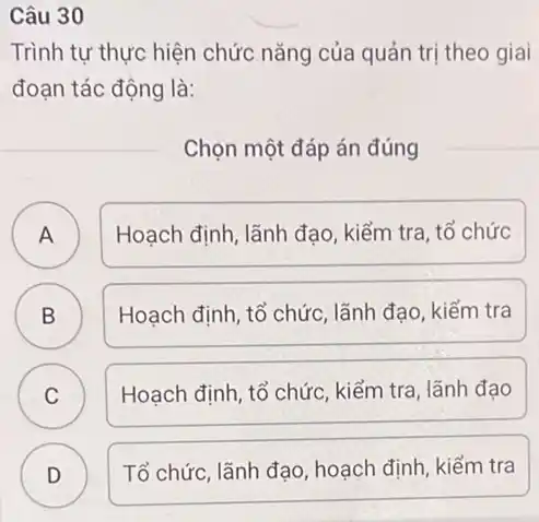 Câu 30
Trình tự thực hiện chức nǎng của quản trị theo giai
đoạn tác động là:
Chọn một đáp án đúng
A Hoạch định, lãnh đạo , kiểm tra, tổ chức
B Hoạch định, tổ chức lãnh đạo, kiểm tra
C Hoạch định, tổ chức , kiểm tra, lãnh đạo
D )
Tổ chức, lãnh đạo hoạch định, kiếm tra