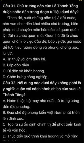 Câu 31. Chủ trưởng nào của Lê . Thánh Tông
được nhắc đến trong đoạn tư liệu dưới đây?
"Theo đó, suốt những nǎm trị vì đất nước
nhà vua cho triển khai nhiều chủ trưởng, biện
pháp như chuyên môn hóa các cơ quan quản
lý; đặt ra chức quan mới: Quan hà đê là chức
quan chǎm lo việc đắp đê, bảo vệ đê, giữ nước
để tưới tiêu ruộng đồng và phòng , chống bão
lũ lut".
A. Trị thuỷ và làm thủy lợi.
B. Lập đồn điền.
C. Di dân và khẩn hoang
D. Chấn hưng nông nghiệp.
Câu 32. Nội dung nào dưới đây không phải là
ý nghĩa cuộc cải cách hành chính của vua Lê
Thánh Tông?
A. Hoàn thiện bộ máy nhà nước từ trung ướng
đến địa phương
B. Đưa chế độ phong kiến Việt Nam phát triển
lên đỉnh cao
C. Tạo ra sự ổn định chính trị để phát triển kinh
D. Thúc đẩy quá trình khai hoang và mở rộng