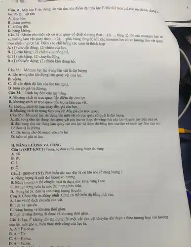 Câu 31: Một lực F tác dụng lên vật rắn, khi điểm đặt của lực F dời chỗ trên giá của nó thì tác dung a
lực đó lên vật rắn
A. tǎng lên.
B. giảm xuống.
C. không đôi.
D. bằng không.
Câu 32: Muốn cho một vật có trục quay cố định ở trạng thái
__ tổng độ lớn các moment lực có
xu hướng làm vật quay theo ... (2) ... phải bằng tổng độ lớn các moment lực có xu hướng làm vật quay
theo chiều ngược lại.Điền vào chỗ trống các cụm từ thích hợp.
A. (1) chuyển động;(2) chiều của lựC.
B. (1) cân bằng;(2) chiều kim đồng hồ.
C. (1) cân bằng;(2) chuyển động.
D. (1) chuyển động;(2) chiều kim đồng hồ.
Câu 33: Mômen lực tác dụng lên vật là đại lượng
A. đặc trưng cho tác dụng làm quay vật của lựC.
B. véctơ.
C. để xác định độ lớn của lực tác dụng.
D. luôn có giá trị dương.
Câu 34: Cánh tay đòn của lực bằng
A. khoảng cách từ trục quay đến điểm đặt của lựC.
B. khoảng cách từ trục quay đến trọng tâm của vật.
C. khoảng cách từ trục quay đến giá của lựC.
D. khoảng cách từ trong tâm của vật đến giá của trục quay:
Câu 35: Momen lực tác dụng lên một vật có trục quay cố định là đại lượng
A. đặc tưng cho tác dụng làm quay vật của lực và được đo bằng tích của lực và cánh tay đòn của nó.
B. đặc tưng cho tác dụng làm quay vật của lực và được đo bằng tích của lực và cánh tay đòn của nó.
Có đơn vị là
(N/m)
C. đặc trưng cho độ mạnh yếu của lựC.
D. luôn có giá trị âm.
II. NĂNG LƯỢNG VÀ CÔNG
Câu 1: (SBT-KNTT) Trong hệ đơn vị SI,công được đo bằng
A. cal.
B. W.
C. J.
D. (W)/(s).
Câu 2: (SBT-CTST) Phát biểu nào sau đây là sai khi nói về nǎng lượng ?
A. Nǎng lượng là một đại lượng vô hướng.
B. Nǎng lượng có thể chuyển hoá từ dạng này sang dạng kháC.
C. Nǎng lượng luôn là một đại lượng bảo toàn.
D. Trong hệ SI đơn vị của nǎng lượng là calo.
Câu 3: Chọn đáp án đúng nhất. Công có thể biểu thị bằng tích của
A. Lực và độ dịch chuyển của vật.
B. Lực và vận tốC.
C. Nǎng lượng và khoảng thời gian.
D. Lực, quãng đường đi được và khoảng thời gian.
Câu 4: Lực overrightarrow (F) không đổi tác dụng lên một vật làm vật chuyển dời đoạn s theo hướng hợp với hướng
của lực một góc a, biểu thức tính công của lực là:
A. A=Fcdot scdot cosalpha 
B. A=F.s.
C. A=Fcdot sinalpha .
D. A=Fcosalpha .