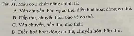 Câu 31. Máu có 3 chức nǎng chính là:
A. Vận chuyển , bảo vệ cơ thể điều hoà hoạt động cơ thể.
B. Hấp thu , chuyển hóa, bảo vê cơ thể.
C. Vận chuyển hấp thu, đào thải.
D. Điều hoà hoạt động cơ thể , chuyển hóa, hấp thu.