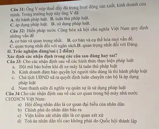 Câu 31: Ông V nộp thuế đầy đủ trong hoạt động sản xuất, kinh doanh của
mình. Trong trường hợp này ông V đã
A. thi hành pháp luật. B. tuân thủ pháp luật.
C. áp dụng pháp luật. D. sử dụng pháp luật.
Câu 32: Hiến pháp nước Cộng hòa xã hội chủ nghĩa Việt Nam quy định
những vân đê
A. cơ bản và quan trọng nhất. B.. cơ bản và cụ thể hóa mọi vấn đề.
C. quan trọng nhất đối với ngân sách.). quan trọng nhất đối với Đảng.
II. Trắc nghiệm dacute (u)ng/sai ( 2 điêm)
Xác định các nhận định trong các câu sau đúng hay sai?
Câu 33: Cho các nhận định sau về các hình thức thực hiện pháp luật
a. Đội mũ bảo hiếm khi đi xe máy là tuân thủ pháp luật
b. Kinh doanh đảm bảo quyên lợi người tiêu dùng là thi hành pháp luật
C. Chủ tịch UBND xã ra quyết định luân chuyển cán bộ là áp dụng
pháp luật
d. Nam thanh niên đi nghĩa vụ quân sự là sử dụng pháp luật
Câu 34 Cho các nhận định sau về các cơ quan trong bộ máy nhà nước
CHXHCN Việt Nam:
a) Hội đồng nhân dân là cơ quan đại biểu của nhân dân
b) Chính phủ do nhân dân bầu ra
c) Viện kiềm sát nhân dân là cơ quan xét xử
d) Toà án nhân dân tối cao không phải do Quốc hội thành lập