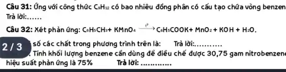 Câu 31: Ứng với công thức C_(9)H_(12) có bao nhiêu đồng Phân có cấu tạo chữa vòng benzen
Trả lời: __
Câu 32: Xét phản ứng: C_(6)H_(5)CH_(3)+KMnO_(4)xrightarrow (t^2)C_(6)H_(5)COOK+MnO_(2)+KOH+H_(2)O
213 số các chất trong phương trình trên là:Trả lời:
__
). Tính khối lượng benzene cần dùng đẻ điều chế được 30,75 gam nitrobenzen
hiệu suất phản ứng là 75% 	Trả lời: __