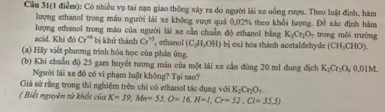 Câu 31(1 điểm): Có nhiều vụ tai nạn giao thông xảy ra do người lái xe uống rượu. Theo luật định, hàm
lượng ethanol trong máu người lái xe không vượt quá 0,02%  theo khối lượng. Để xác định hàm
lượng ethanol trong máu của người lái xe cân chuẩn độ ethanol bằng
K_(2)Cr_(2)O_(7) trong môi trường
acid. Khi đó Cr^+6 bị khử thành Cr^+3 ethanol (C_(2)H_(5)OH) bị oxi hóa thành acetaldehyde (CH_(3)CHO)
(a) Hãy viết phương trình hóa học của phản ứng.
(b) Khi chuẩn độ 25 gam huyết tương máu của một lái xe cần dùng 20 ml dung dịch
K_(2)Cr_(2)O_(6) 0,01M.
Người lái xe đó có vi phạm luật không? Tại sao?
Giả sử rằng trong thí nghiệm trên chỉ có ethanol tác dụng với K_(2)Cr_(2)O_(7)
( Biết nguyên tử khối của
K=39,Mn=55,O=16,H=1,Cr=52,Cl=35,5)