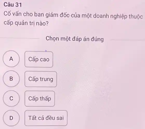 Câu 31
Cố vấn cho ban giám đốc của một doanh nghiệp thuộc
cấp quản trị nào?
Chọn một đáp án đúng
A A
Cấp cao
B )
Cấp trung
C C
Cấp thấp
D )
Tất cả đều sai