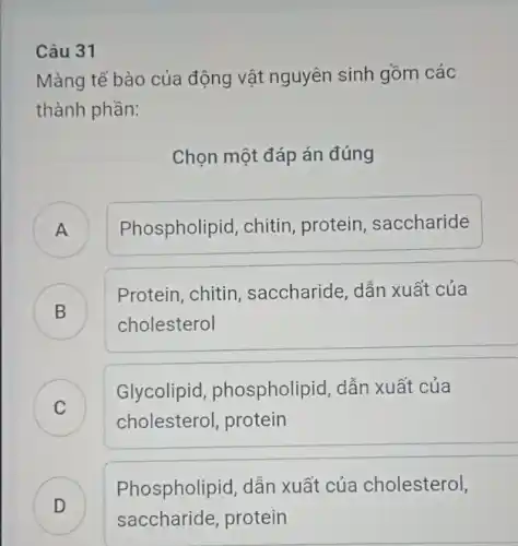 Câu 31
Màng tế bào của động vật nguyên sinh gồm các
thành phần:
Chọn một đáp án đúng
) Phospholipid, chitin protein, saccharide
B )
cholesterol
Protein, chitin , saccharide, dẫn xuất của
C
cholesterol, protein
Glycolipid , phospholipid, dẫn xuất của
C
D
Phospholipid, dẫn xuất của cholesterol,
saccharide, protein