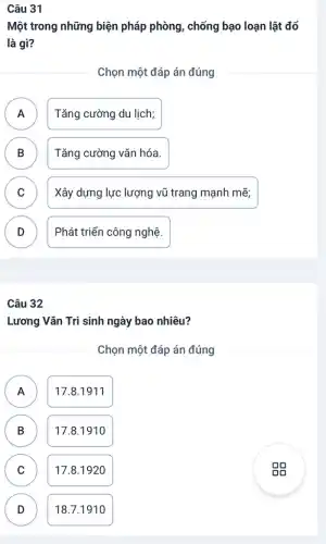 Câu 31
Một trong những biện pháp phòng, chống bạo loạn lật đổ
là gì?
Chọn một đáp án đúng
Tǎng cường du lịch;
.
B Tǎng cường vǎn hóa. D
C Xây dựng lực lượng vũ trang mạnh mẽ; C
D Phát triển công nghệ.
v
Câu 32
Lương Vǎn Tri sinh ngày bao nhiêu?
Chọn một đáp án đúng
A A
17.8.1911
B B
17.81910
C C
17.8.1920
D D
18.7.1910
gg